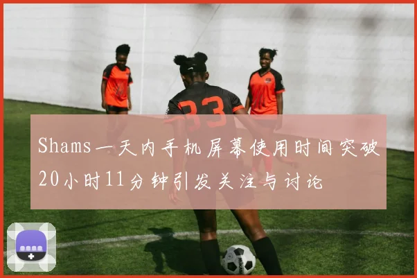 Shams一天内手机屏幕使用时间突破20小时11分钟引发关注与讨论