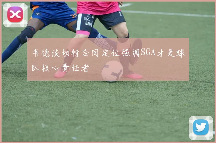 韦德谈切特合同定位强调SGA才是球队核心责任者