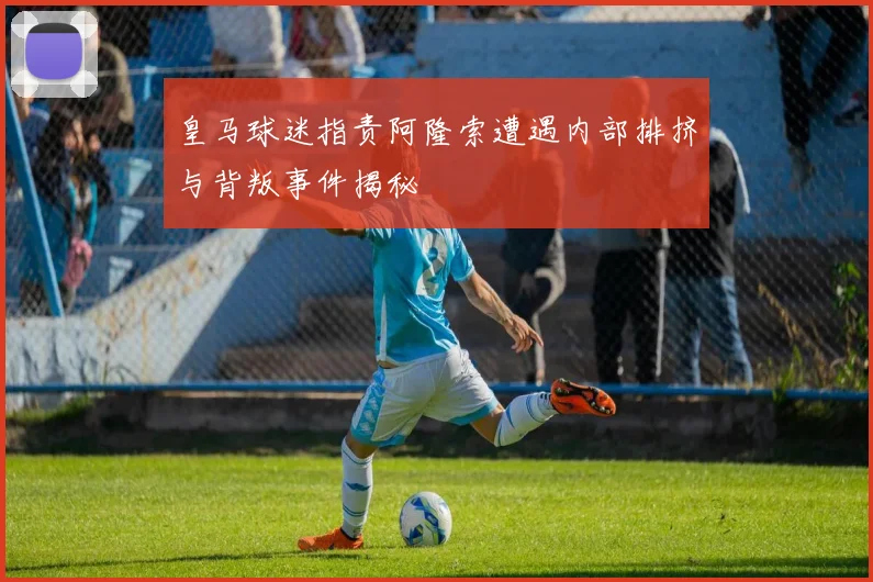 皇马球迷指责阿隆索遭遇内部排挤与背叛事件揭秘