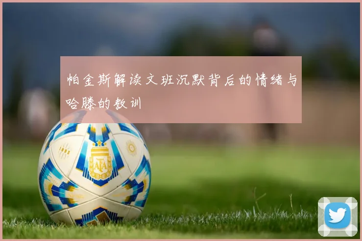 帕金斯解读文班沉默背后的情绪与哈滕的教训