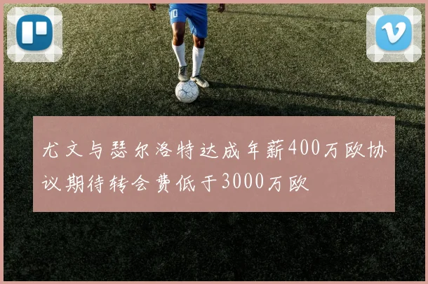 尤文与瑟尔洛特达成年薪400万欧协议期待转会费低于3000万欧