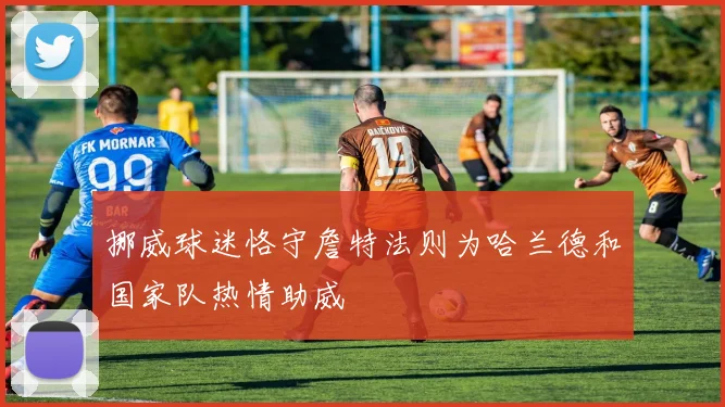 挪威球迷恪守詹特法则为哈兰德和国家队热情助威