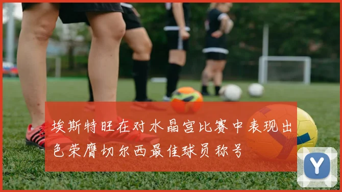 埃斯特旺在对水晶宫比赛中表现出色荣膺切尔西最佳球员称号