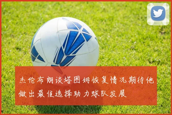 杰伦布朗谈塔图姆恢复情况期待他做出最佳选择助力球队发展