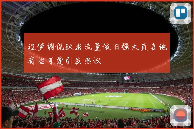 追梦调侃狄龙流量依旧强大直言他有些可爱引发热议