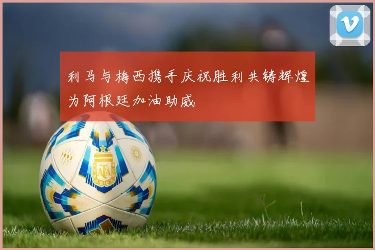 利马与梅西携手庆祝胜利共铸辉煌为阿根廷加油助威