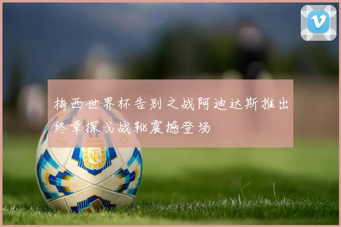 梅西世界杯告别之战阿迪达斯推出终章探戈战靴震撼登场