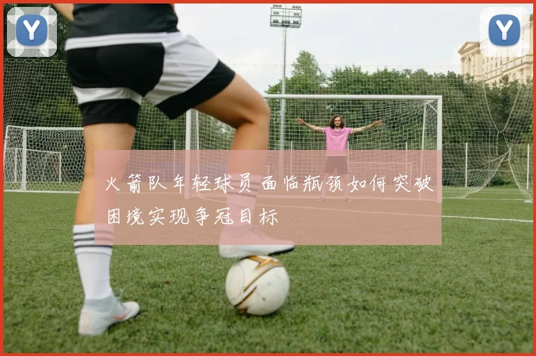 火箭队年轻球员面临瓶颈如何突破困境实现争冠目标