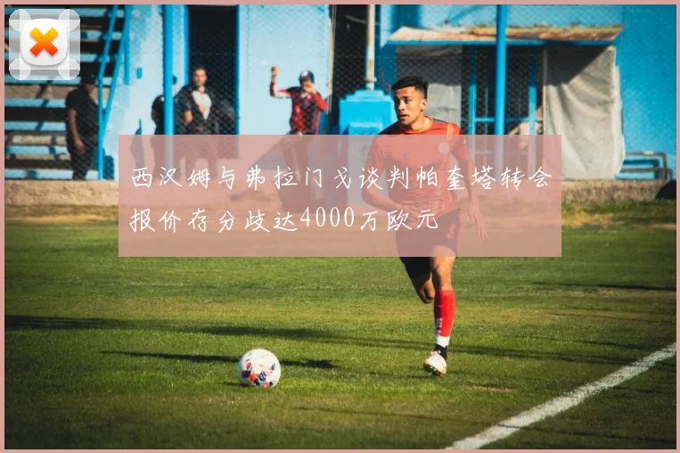 西汉姆与弗拉门戈谈判帕奎塔转会报价存分歧达4000万欧元