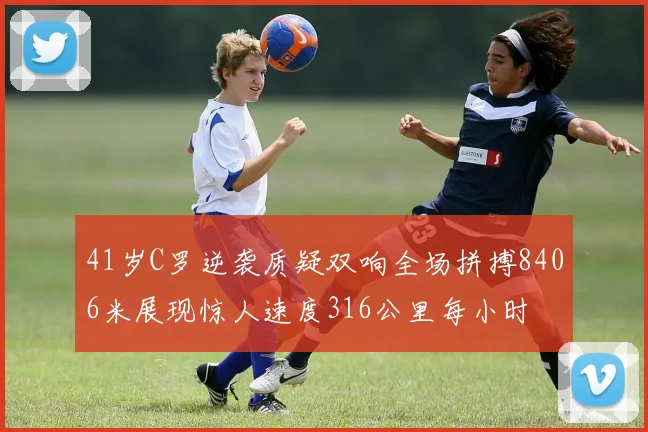 41岁C罗逆袭质疑双响全场拼搏8406米展现惊人速度316公里每小时
