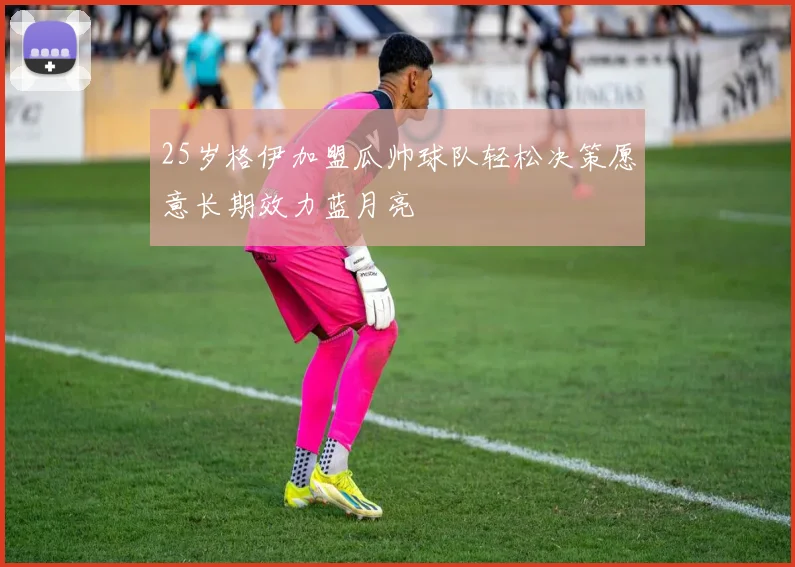 25岁格伊加盟瓜帅球队轻松决策愿意长期效力蓝月亮
