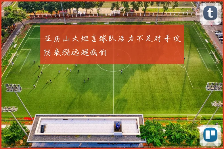 亚历山大坦言球队活力不足对手攻防表现远超我们
