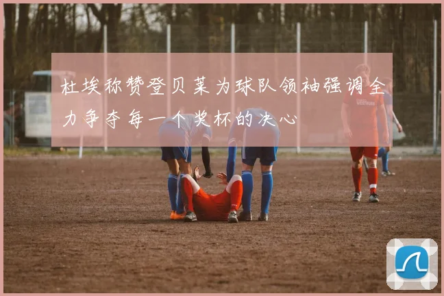 杜埃称赞登贝莱为球队领袖强调全力争夺每一个奖杯的决心
