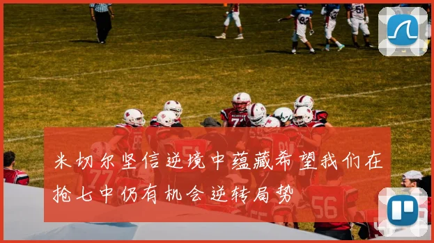米切尔坚信逆境中蕴藏希望我们在抢七中仍有机会逆转局势