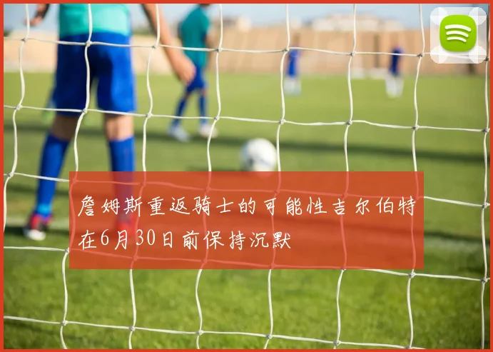 詹姆斯重返骑士的可能性吉尔伯特在6月30日前保持沉默