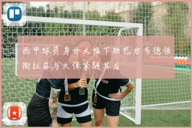 西甲球员身价大幅下跌巴尔韦德领衔拉菲与久保紧随其后
