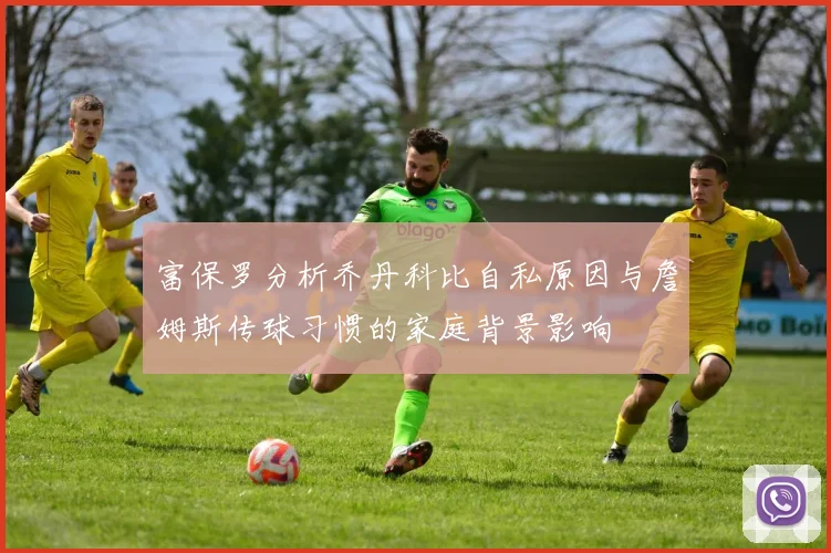 富保罗分析乔丹科比自私原因与詹姆斯传球习惯的家庭背景影响