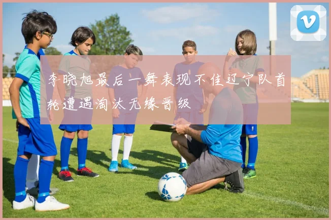 李晓旭最后一舞表现不佳辽宁队首轮遭遇淘汰无缘晋级