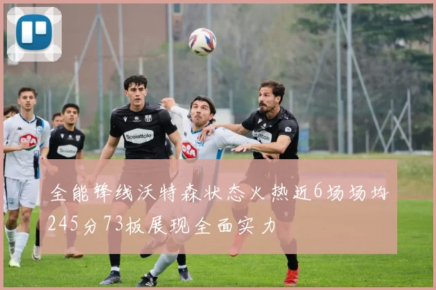全能锋线沃特森状态火热近6场场均245分73板展现全面实力