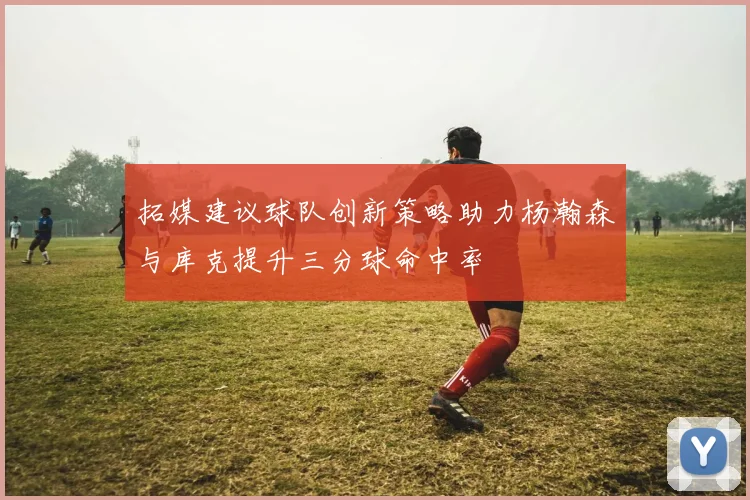 拓媒建议球队创新策略助力杨瀚森与库克提升三分球命中率