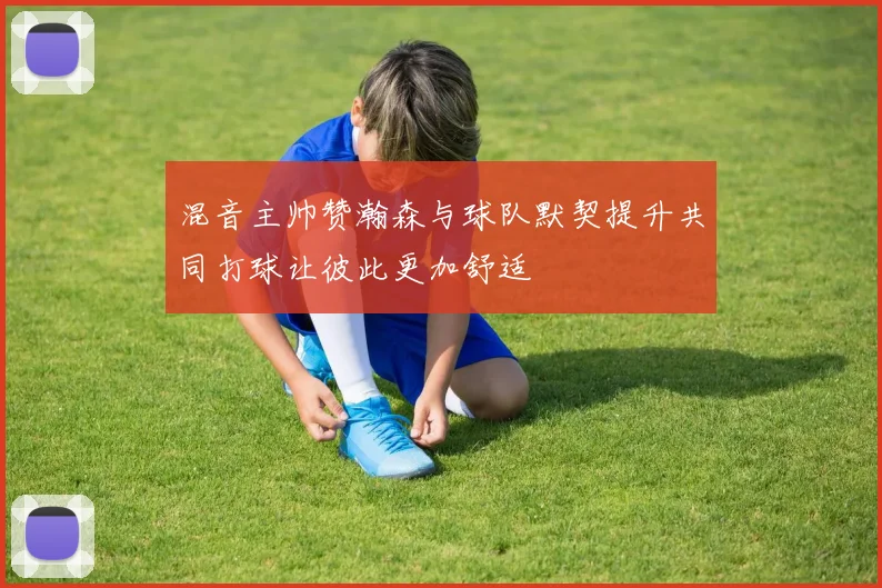 混音主帅赞瀚森与球队默契提升共同打球让彼此更加舒适