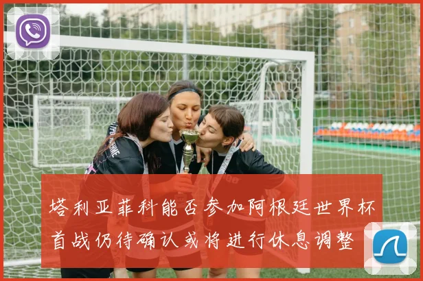 塔利亚菲科能否参加阿根廷世界杯首战仍待确认或将进行休息调整