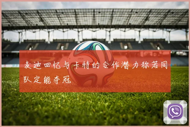 麦迪回忆与卡特的合作潜力称若同队定能夺冠